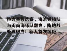 拉力赛预选赛，海滨铁骑队与闽南海豚队翻盘，阵地战处理得当！新人首发惊艳(巴音布鲁克拉力赛)